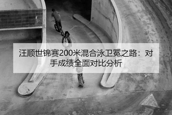 汪顺世锦赛200米混合泳卫冕之路：对手成绩全面对比分析