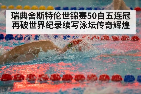 瑞典舍斯特伦世锦赛50自五连冠再破世界纪录续写泳坛传奇辉煌