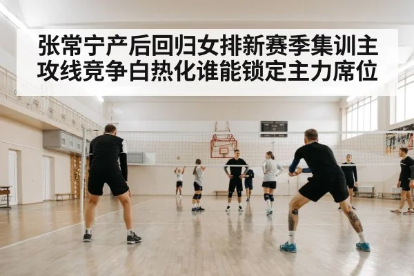 张常宁产后回归女排新赛季集训主攻线竞争白热化谁能锁定主力席位